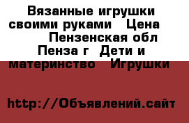 Вязанные игрушки своими руками › Цена ­ 2 500 - Пензенская обл., Пенза г. Дети и материнство » Игрушки   